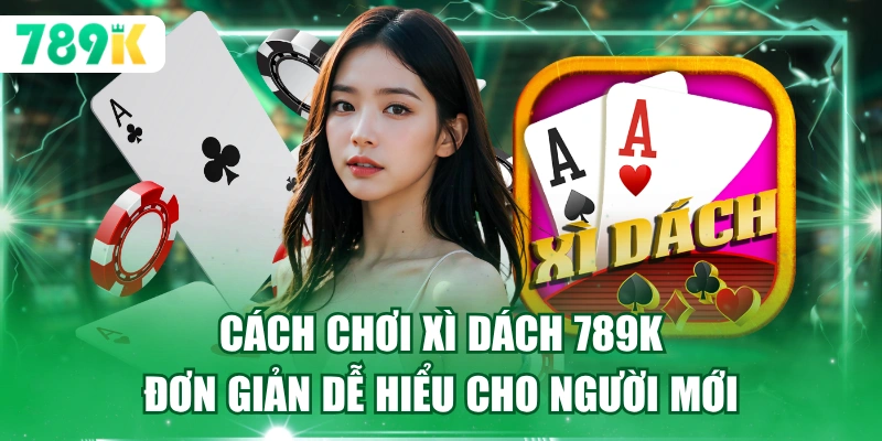 Cách Chơi Xì Dách 789K Đơn Giản Dễ Hiểu Cho Người Mới